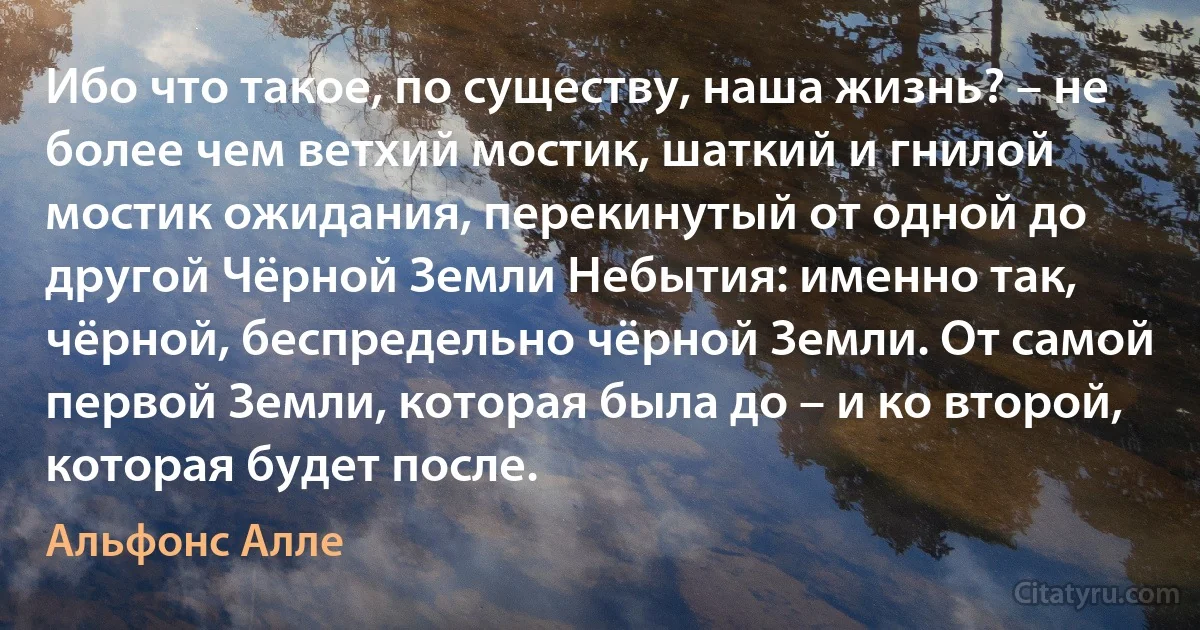 Ибо что такое, по существу, наша жизнь? – не более чем ветхий мостик, шаткий и гнилой мостик ожидания, перекинутый от одной до другой Чёрной Земли Небытия: именно так, чёрной, беспредельно чёрной Земли. От самой первой Земли, которая была до – и ко второй, которая будет после. (Альфонс Алле)