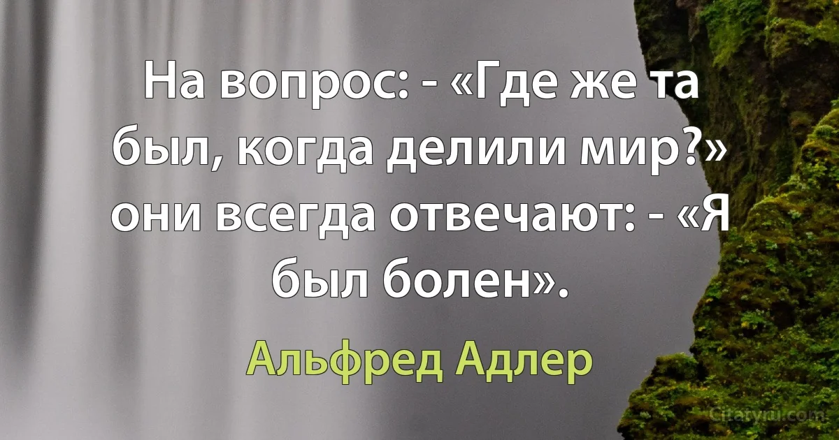 На вопрос: - «Где же та был, когда делили мир?»
они всегда отвечают: - «Я был болен». (Альфред Адлер)