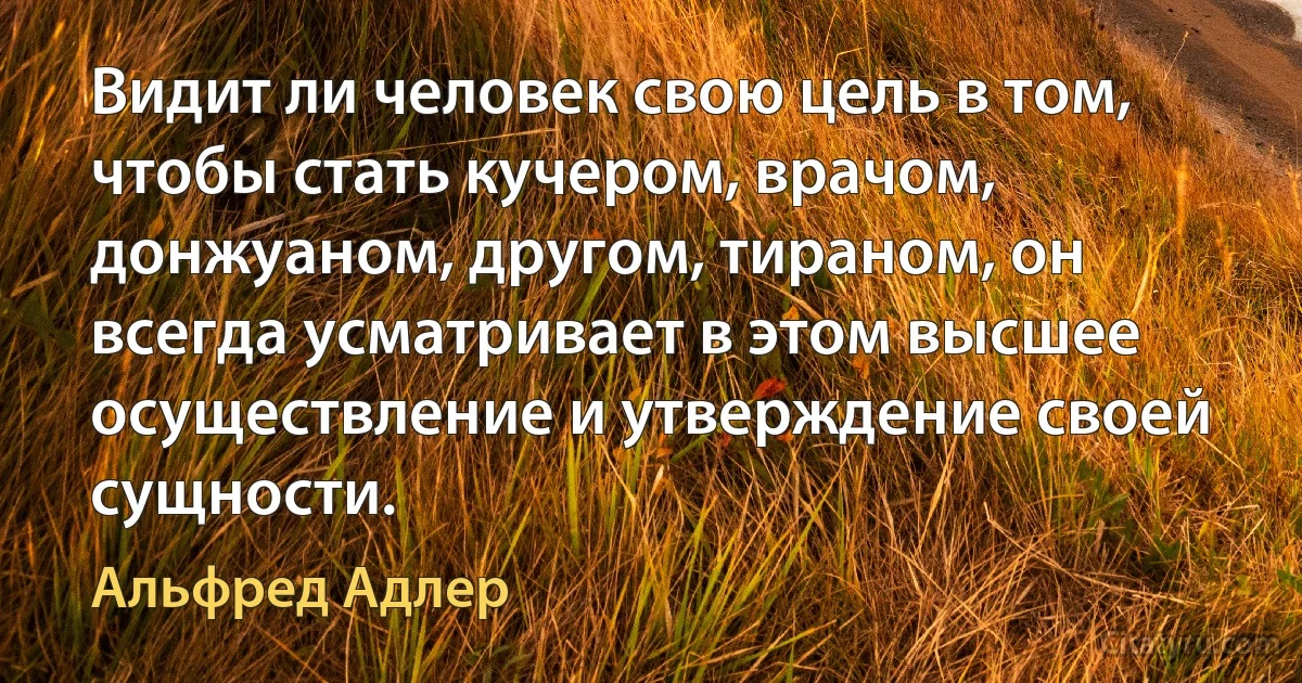 Видит ли человек свою цель в том, чтобы стать кучером, врачом, донжуаном, другом, тираном, он всегда усматривает в этом высшее осуществление и утверждение своей сущности. (Альфред Адлер)