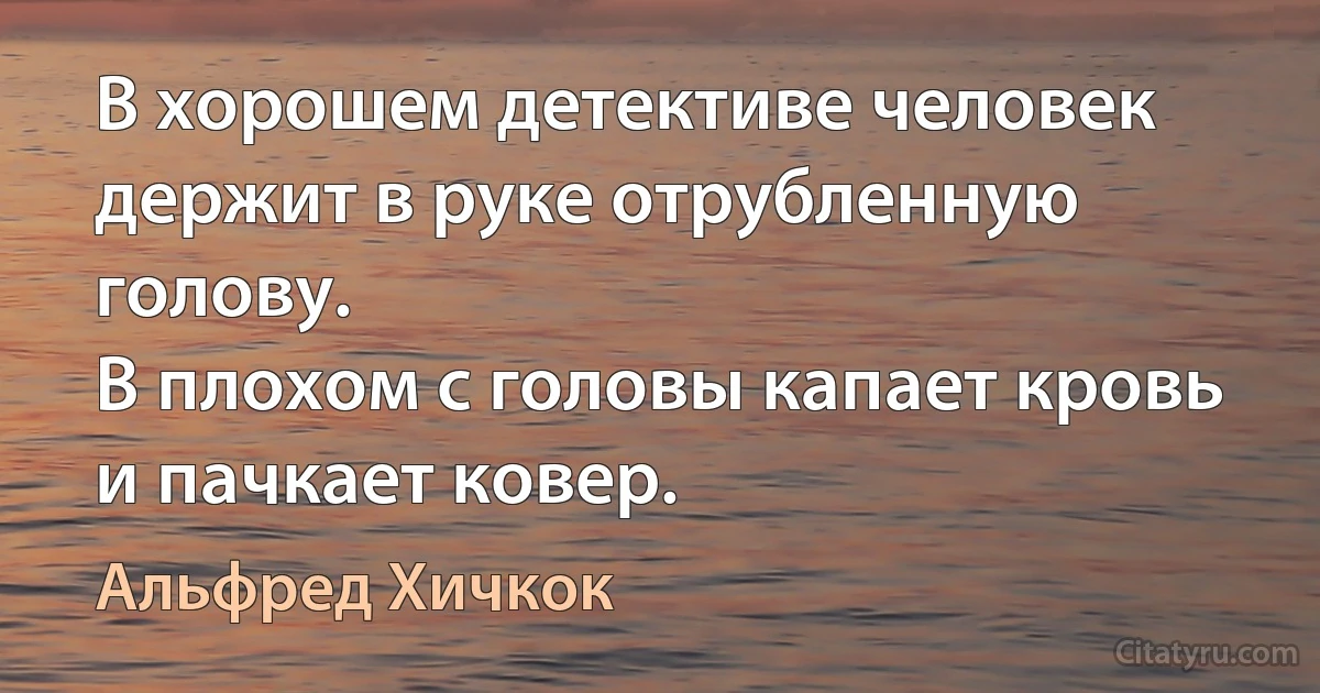 В хорошем детективе человек держит в руке отрубленную голову.
В плохом с головы капает кровь и пачкает ковер. (Альфред Хичкок)