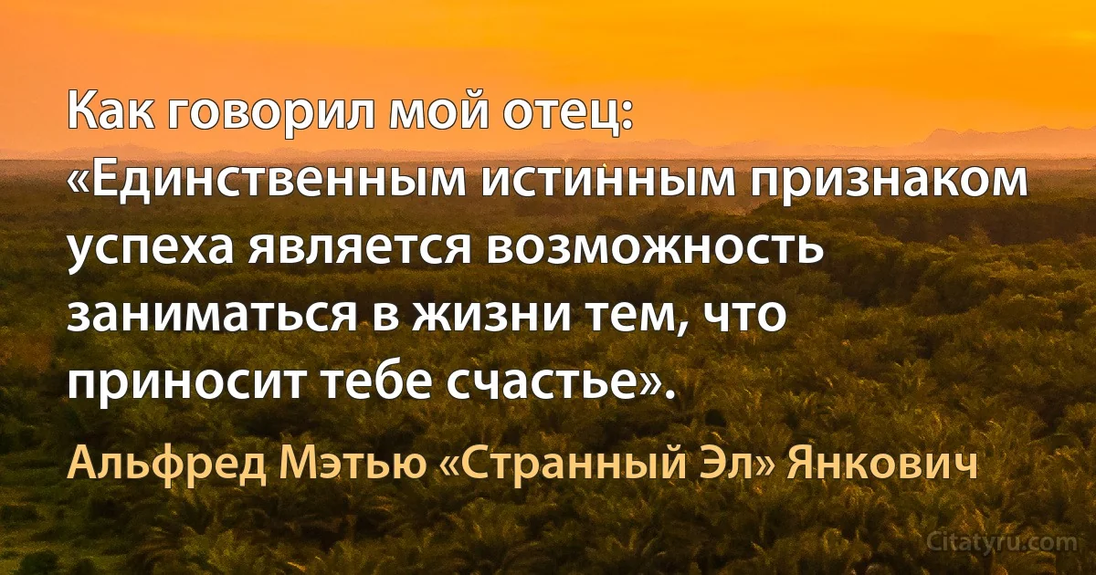 Как говорил мой отец: «Единственным истинным признаком успеха является возможность заниматься в жизни тем, что приносит тебе счастье». (Альфред Мэтью «Странный Эл» Янкович)