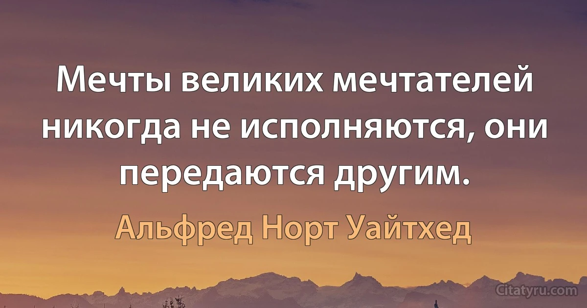 Мечты великих мечтателей никогда не исполняются, они передаются другим. (Альфред Норт Уайтхед)