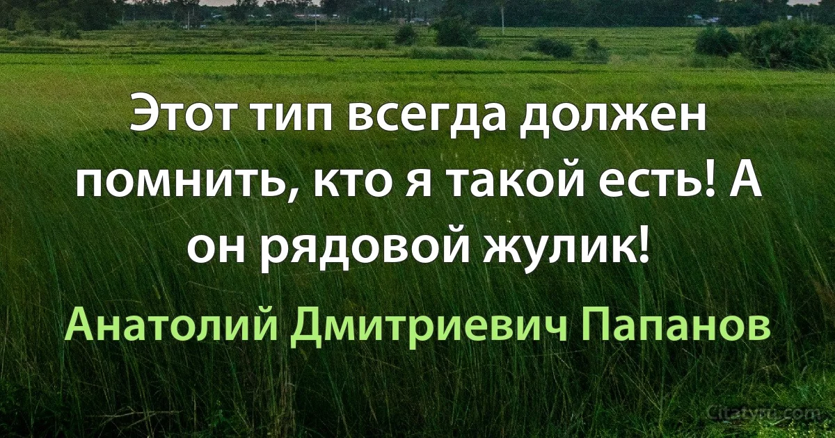 Этот тип всегда должен помнить, кто я такой есть! А он рядовой жулик! (Анатолий Дмитриевич Папанов)