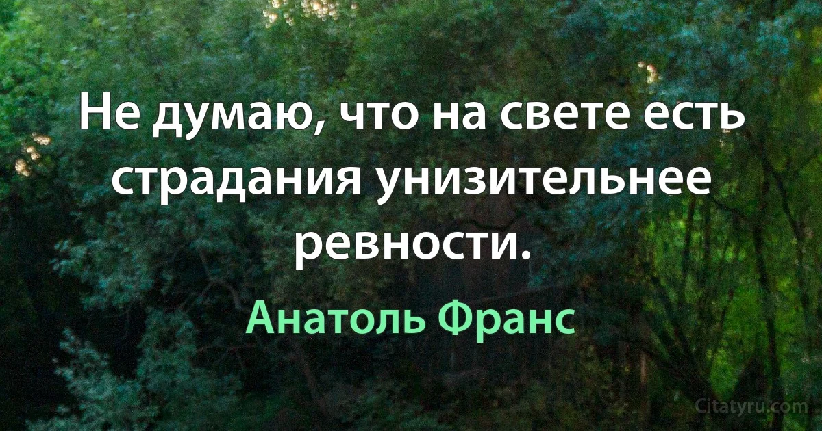 Не думаю, что на свете есть страдания унизительнее ревности. (Анатоль Франс)