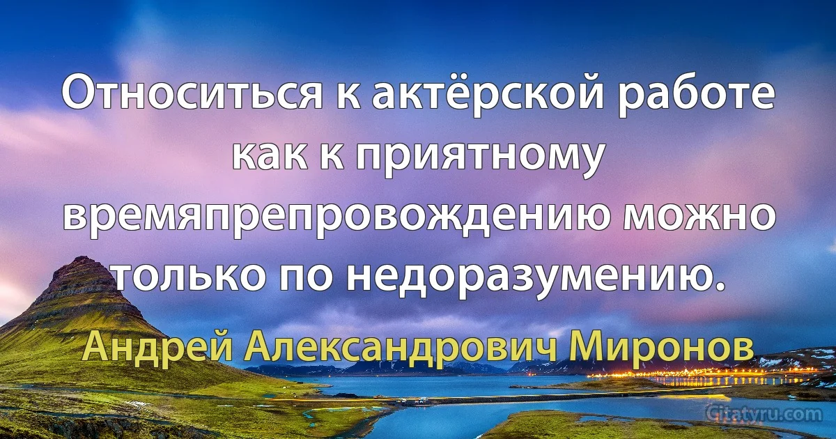 Относиться к актёрской работе как к приятному времяпрепровождению можно только по недоразумению. (Андрей Александрович Миронов)