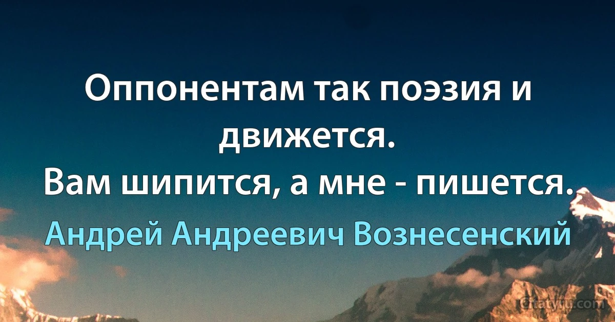 Оппонентам так поэзия и движется. 
Вам шипится, а мне - пишется. (Андрей Андреевич Вознесенский)