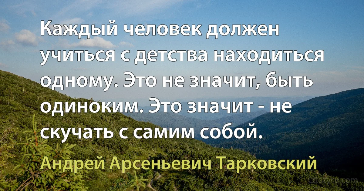 Каждый человек должен учиться с детства находиться одному. Это не значит, быть одиноким. Это значит - не скучать с самим собой. (Андрей Арсеньевич Тарковский)