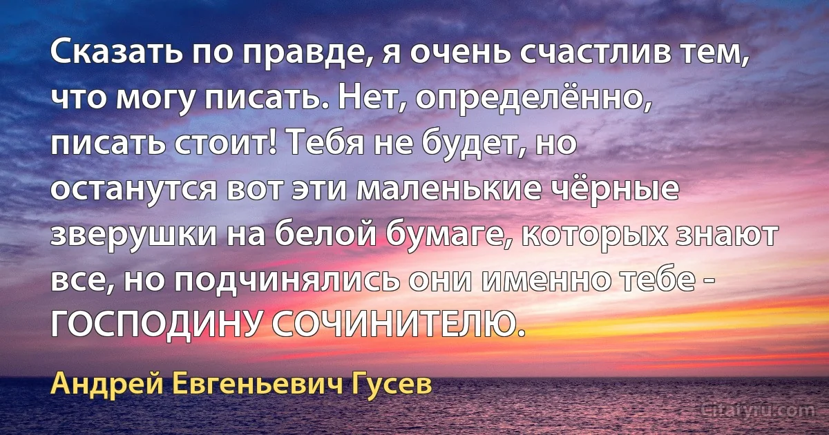 Сказать по правде, я очень счастлив тем, что могу писать. Нет, определённо, писать стоит! Тебя не будет, но останутся вот эти маленькие чёрные зверушки на белой бумаге, которых знают все, но подчинялись они именно тебе - ГОСПОДИНУ СОЧИНИТЕЛЮ. (Андрей Евгеньевич Гусев)