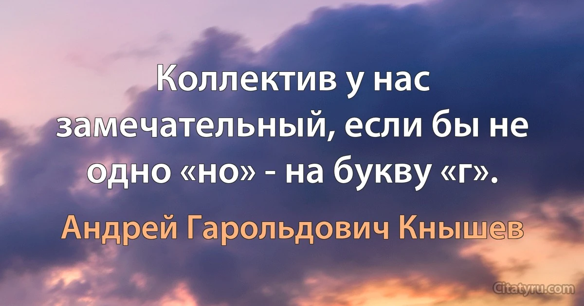 Коллектив у нас замечательный, если бы не одно «но» - на букву «г». (Андрей Гарольдович Кнышев)