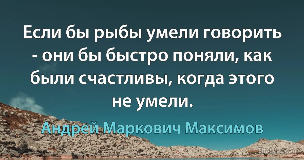 Если бы рыбы умели говорить - они бы быстро поняли, как были счастливы, когда этого не умели. (Андрей Маркович Максимов)