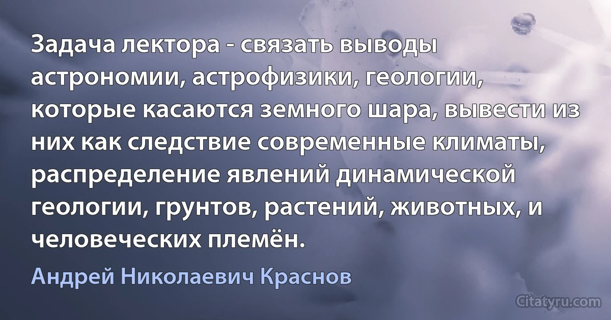 Задача лектора - связать выводы астрономии, астрофизики, геологии, которые касаются земного шара, вывести из них как следствие современные климаты, распределение явлений динамической геологии, грунтов, растений, животных, и человеческих племён. (Андрей Николаевич Краснов)