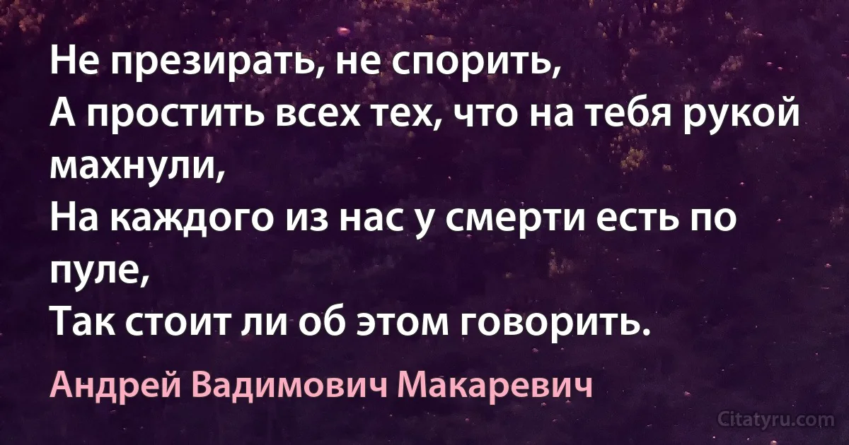 Не презирать, не спорить, 
А простить всех тех, что на тебя рукой махнули,
На каждого из нас у смерти есть по пуле, 
Так стоит ли об этом говорить. (Андрей Вадимович Макаревич)