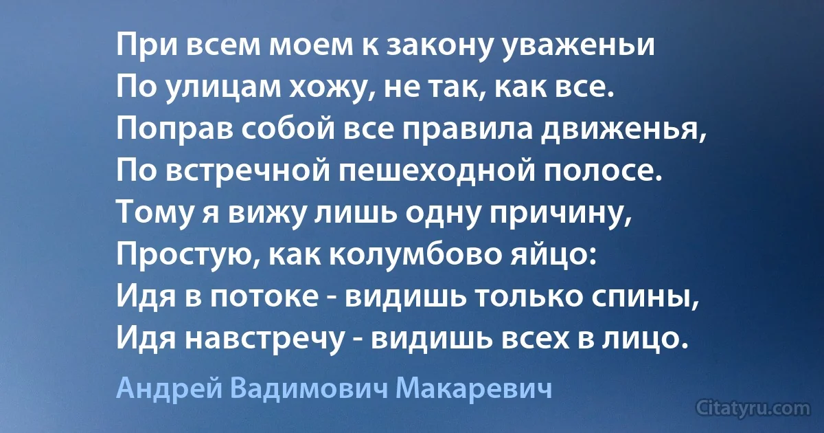 При всем моем к закону уваженьи
По улицам хожу, не так, как все.
Поправ собой все правила движенья,
По встречной пешеходной полосе.
Тому я вижу лишь одну причину,
Простую, как колумбово яйцо:
Идя в потоке - видишь только спины,
Идя навстречу - видишь всех в лицо. (Андрей Вадимович Макаревич)