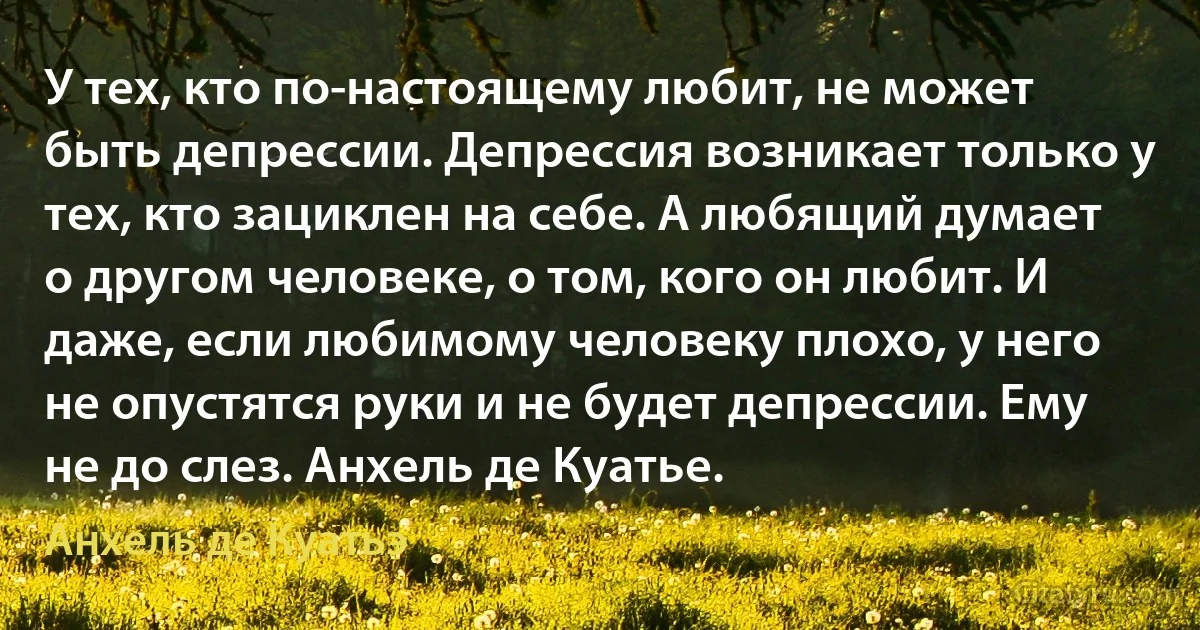 У тех, кто по-настоящему любит, не может быть депрессии. Депрессия возникает только у тех, кто зациклен на себе. А любящий думает о другом человеке, о том, кого он любит. И даже, если любимому человеку плохо, у него не опустятся руки и не будет депрессии. Ему не до слез. Анхель де Куатье. (Анхель де Куатьэ)