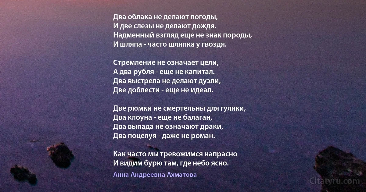 Два облака не делают погоды, 
И две слезы не делают дождя. 
Надменный взгляд еще не знак породы, 
И шляпа - часто шляпка у гвоздя.

Стремление не означает цели, 
А два рубля - еще не капитал. 
Два выстрела не делают дуэли, 
Две доблести - еще не идеал.

Две рюмки не смертельны для гуляки, 
Два клоуна - еще не балаган, 
Два выпада не означают драки, 
Два поцелуя - даже не роман.

Как часто мы тревожимся напрасно 
И видим бурю там, где небо ясно. (Анна Андреевна Ахматова)