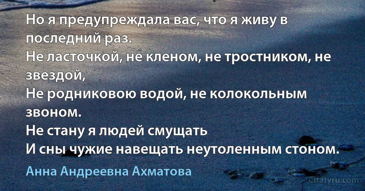 Но я предупреждала вас, что я живу в последний раз. 
Не ласточкой, не кленом, не тростником, не звездой, 
Не родниковою водой, не колокольным звоном.
Не стану я людей смущать
И сны чужие навещать неутоленным стоном. (Анна Андреевна Ахматова)