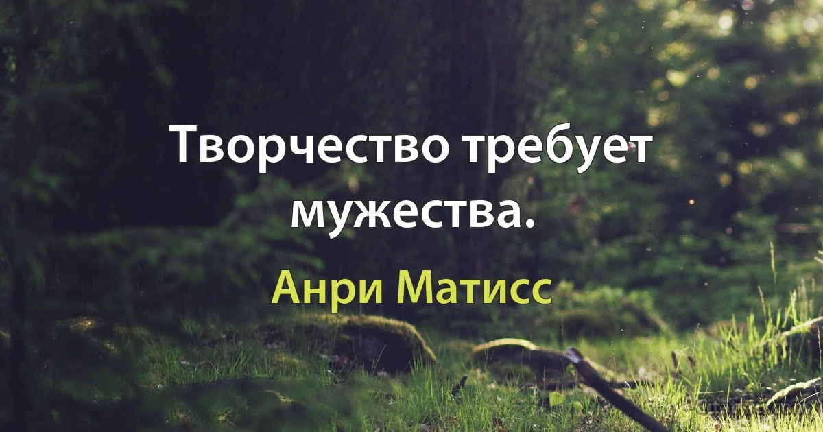 Творчество требует мужества. (Анри Матисс)