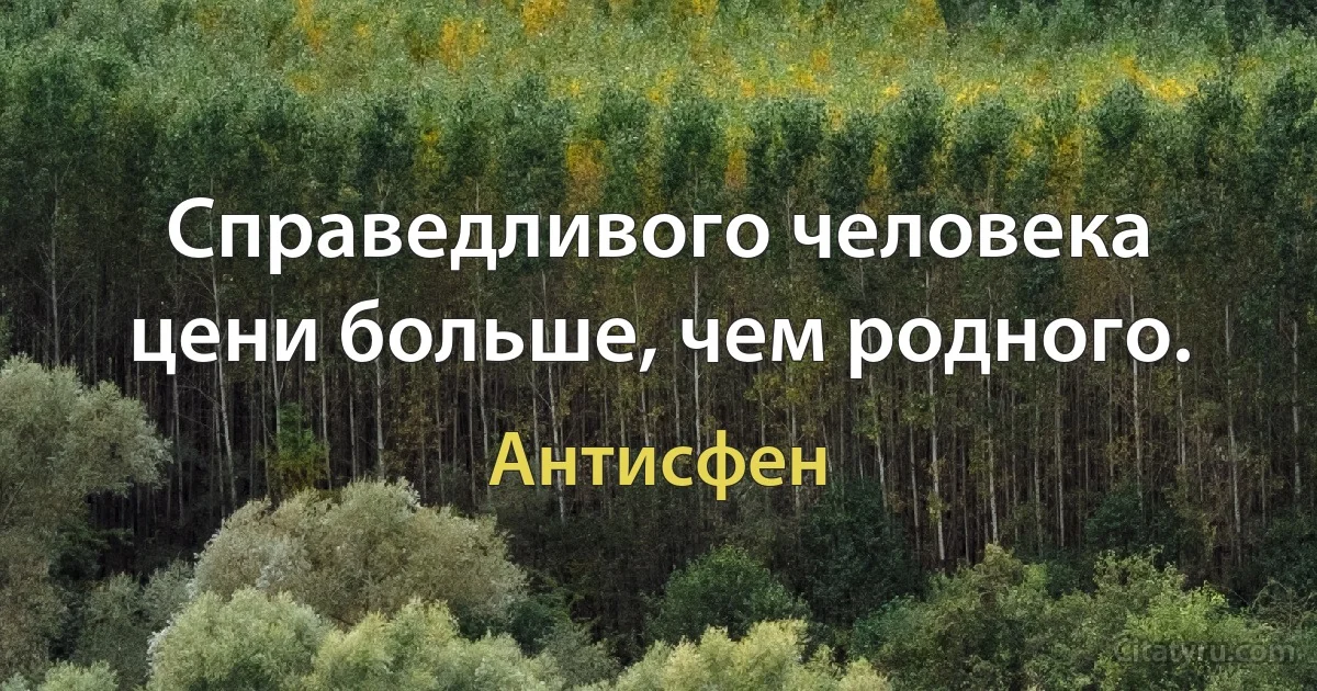 Справедливого человека цени больше, чем родного. (Антисфен)