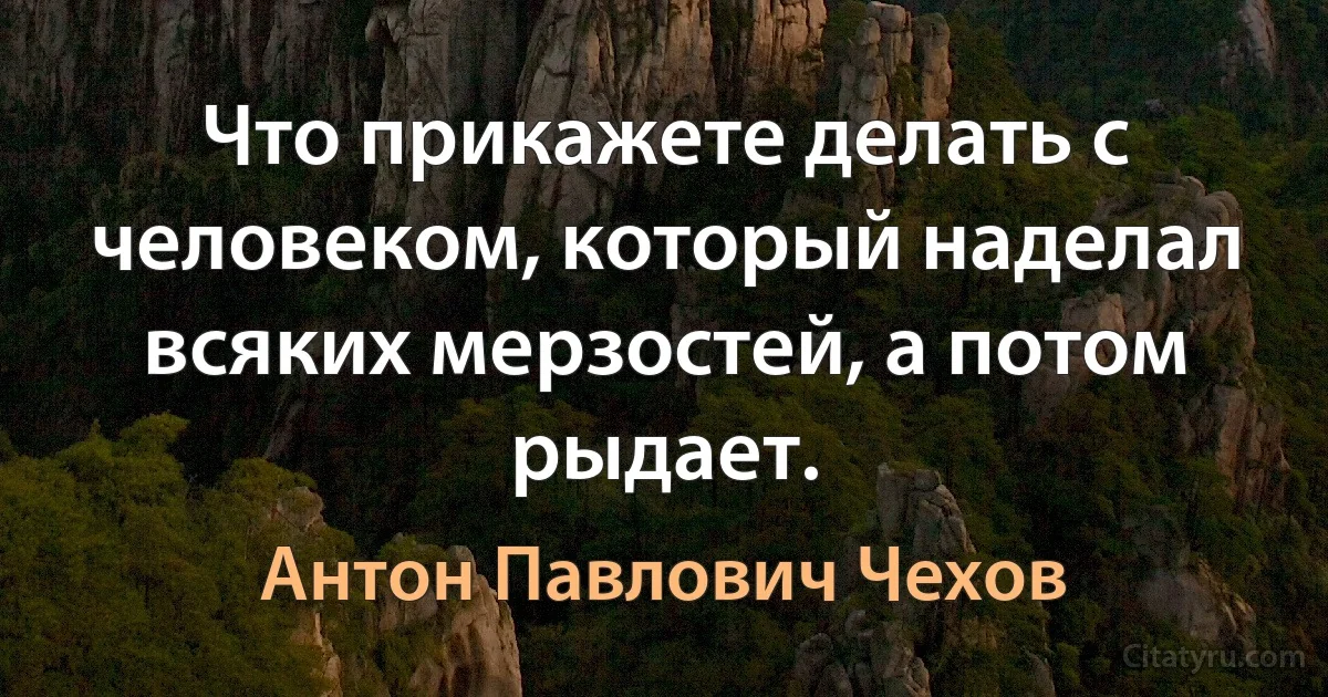 Что прикажете делать с человеком, который наделал всяких мерзостей, а потом рыдает. (Антон Павлович Чехов)