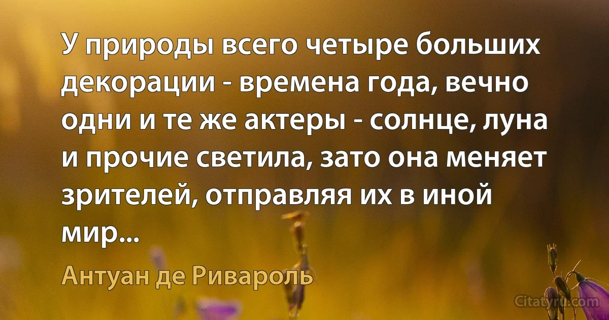 У природы всего четыре больших декорации - времена года, вечно одни и те же актеры - солнце, луна и прочие светила, зато она меняет зрителей, отправляя их в иной мир... (Антуан де Ривароль)