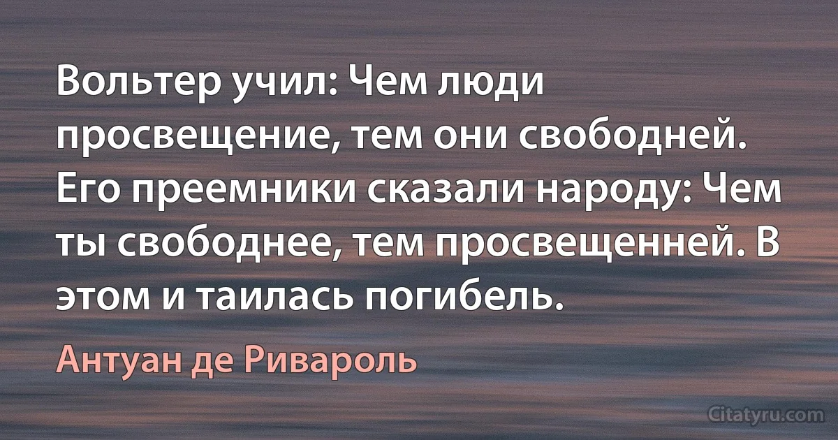 Вольтер учил: Чем люди просвещение, тем они свободней. Его преемники сказали народу: Чем ты свободнее, тем просвещенней. В этом и таилась погибель. (Антуан де Ривароль)