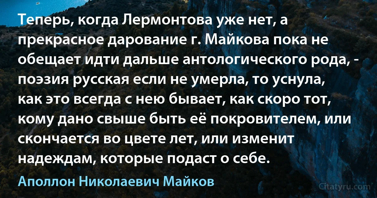 Теперь, когда Лермонтова уже нет, а прекрасное дарование г. Майкова пока не обещает идти дальше антологического рода, - поэзия русская если не умерла, то уснула, как это всегда с нею бывает, как скоро тот, кому дано свыше быть её покровителем, или скончается во цвете лет, или изменит надеждам, которые подаст о себе. (Аполлон Николаевич Майков)