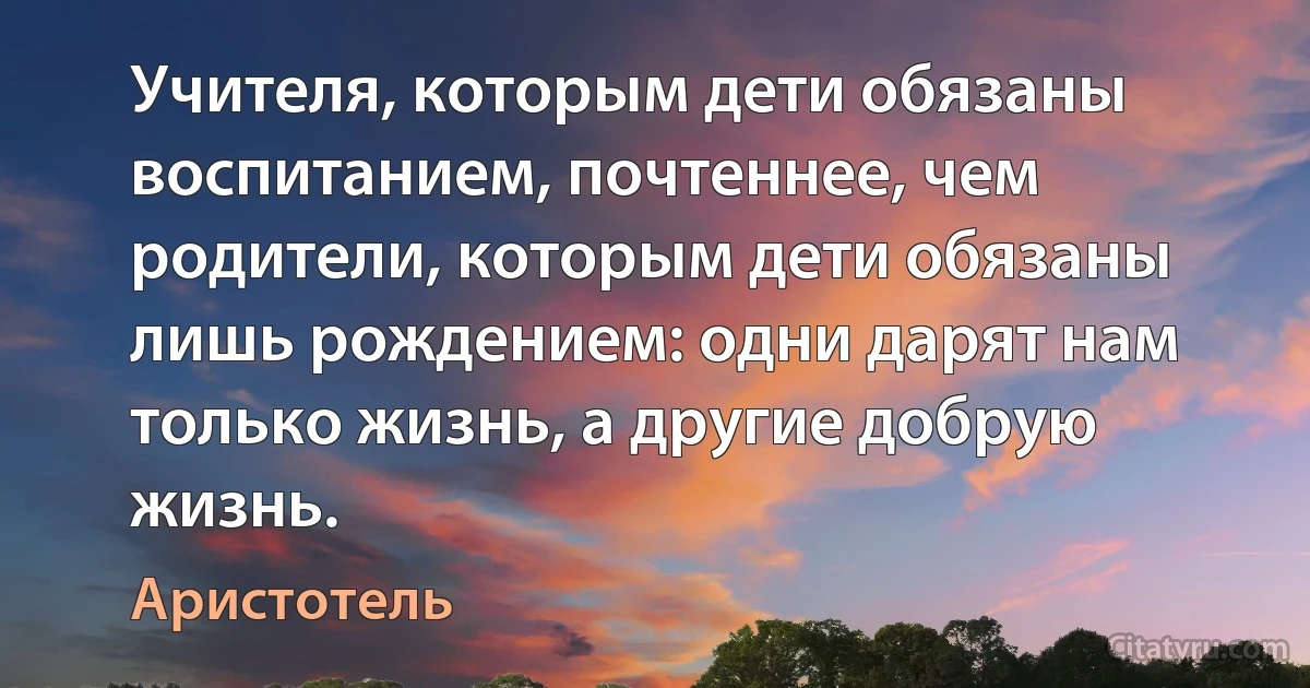 Учителя, которым дети обязаны воспитанием, почтеннее, чем родители, которым дети обязаны лишь рождением: одни дарят нам только жизнь, а другие добрую жизнь. (Аристотель)