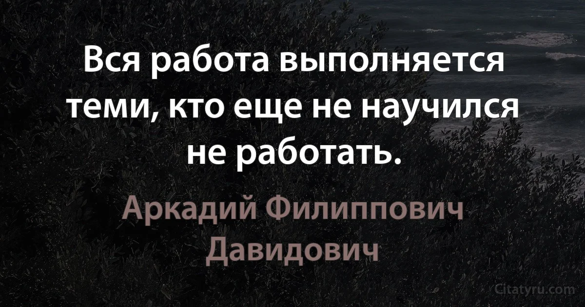 Вся работа выполняется теми, кто еще не научился не работать. (Аркадий Филиппович Давидович)