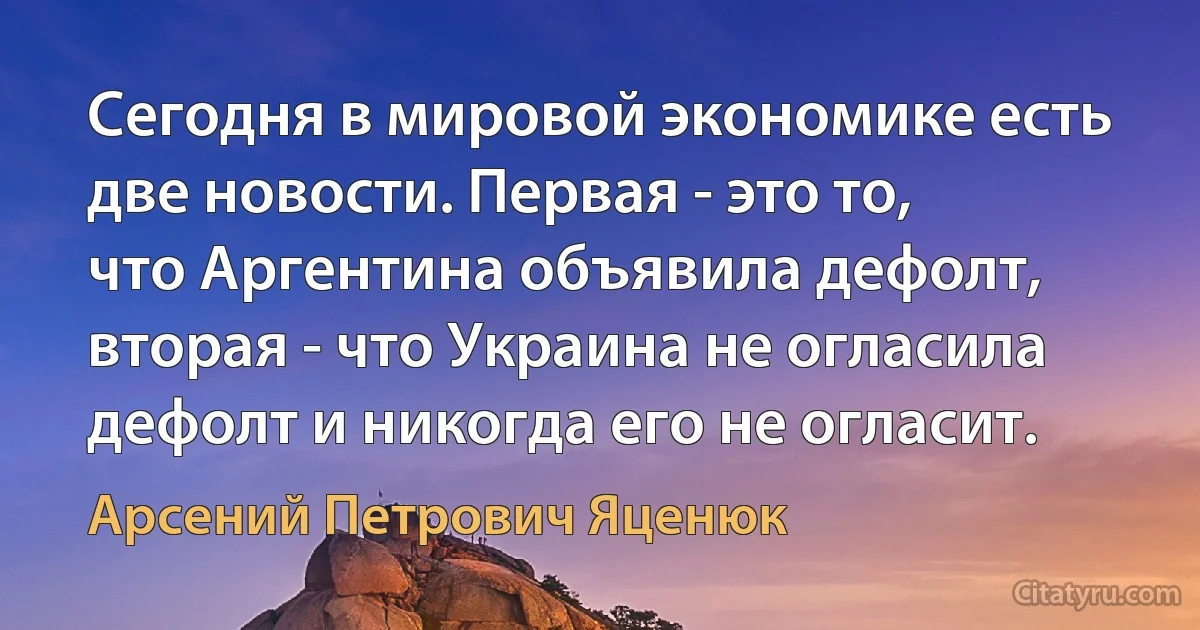 Сегодня в мировой экономике есть две новости. Первая - это то, что Аргентина объявила дефолт, вторая - что Украина не огласила дефолт и никогда его не огласит. (Арсений Петрович Яценюк)