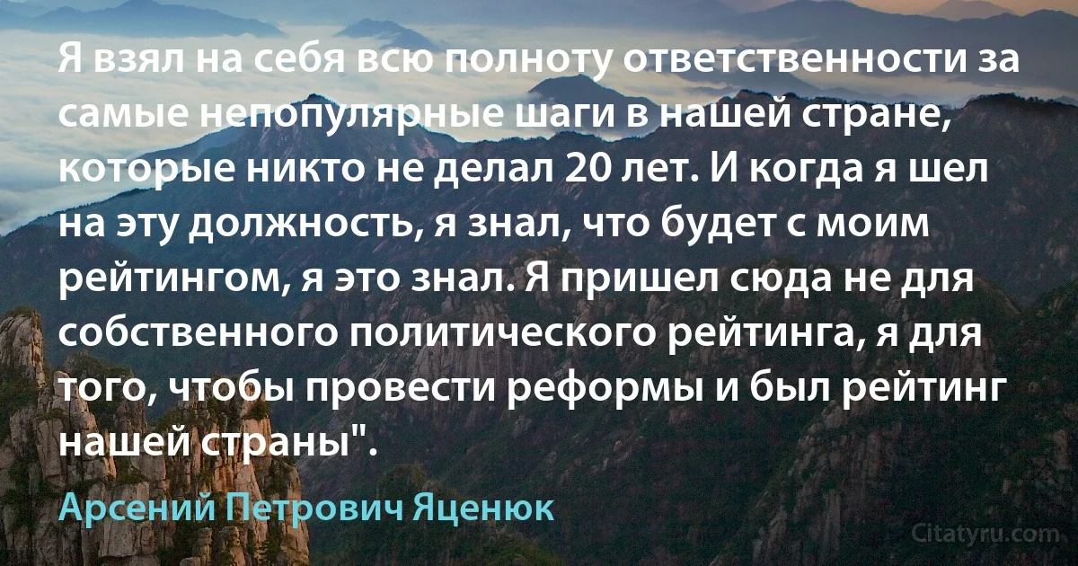 Я взял на себя всю полноту ответственности за самые непопулярные шаги в нашей стране, которые никто не делал 20 лет. И когда я шел на эту должность, я знал, что будет с моим рейтингом, я это знал. Я пришел сюда не для собственного политического рейтинга, я для того, чтобы провести реформы и был рейтинг нашей страны". (Арсений Петрович Яценюк)