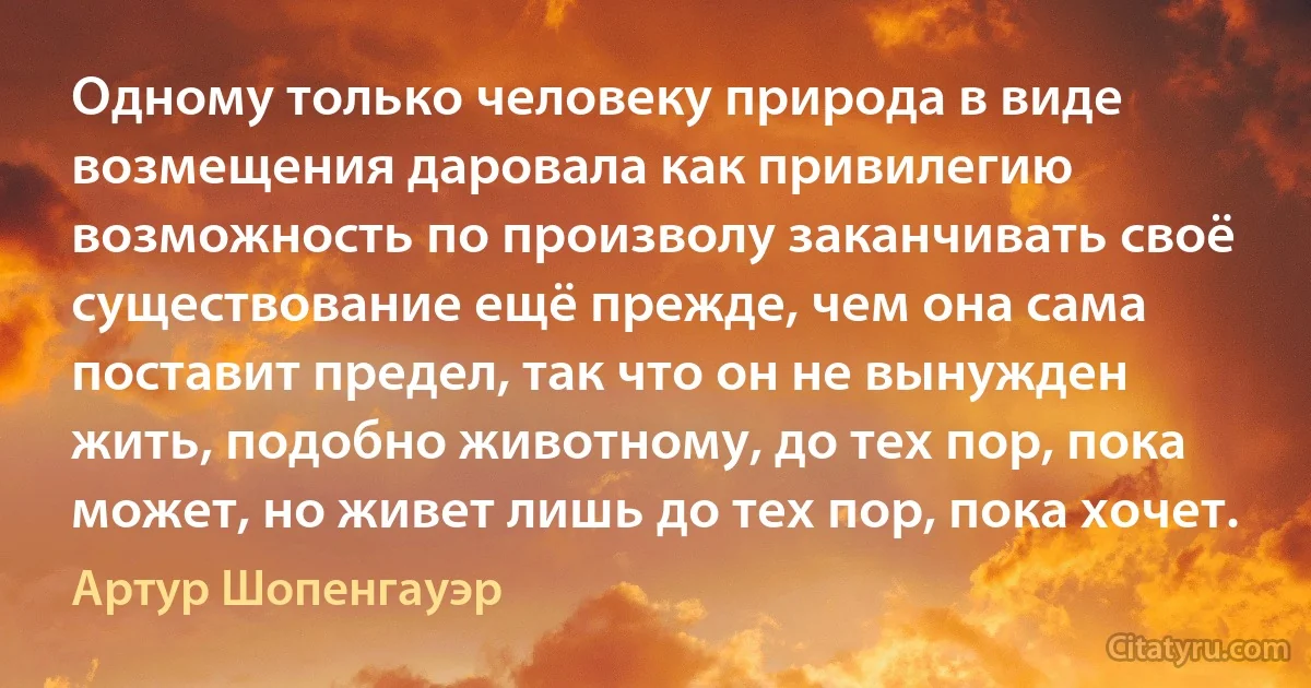 Одному только человеку природа в виде возмещения даровала как привилегию возможность по произволу заканчивать своё существование ещё прежде, чем она сама поставит предел, так что он не вынужден жить, подобно животному, до тех пор, пока может, но живет лишь до тех пор, пока хочет. (Артур Шопенгауэр)