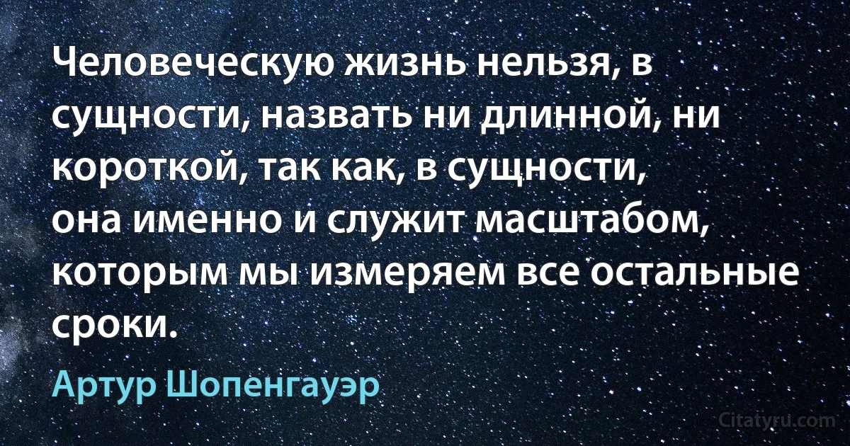 Человеческую жизнь нельзя, в сущности, назвать ни длинной, ни короткой, так как, в сущности, она именно и служит масштабом, которым мы измеряем все остальные сроки. (Артур Шопенгауэр)