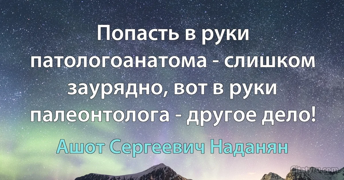 Попасть в руки патологоанатома - слишком заурядно, вот в руки палеонтолога - другое дело! (Ашот Сергеевич Наданян)