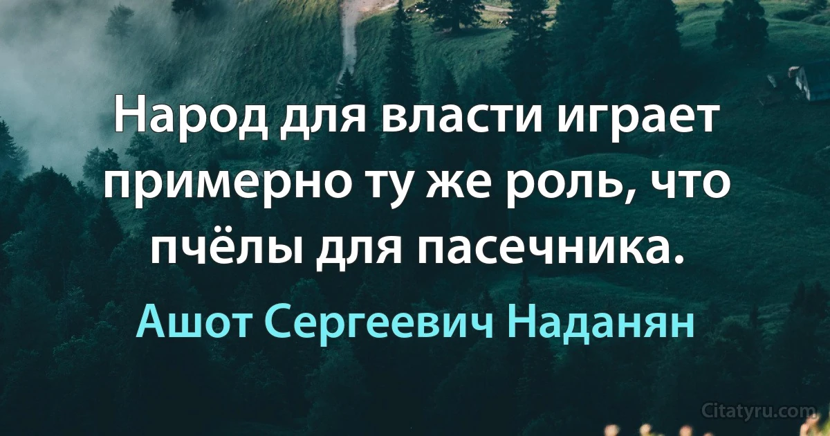 Народ для власти играет примерно ту же роль, что пчёлы для пасечника. (Ашот Сергеевич Наданян)