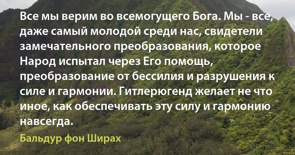 Все мы верим во всемогущего Бога. Мы - все, даже самый молодой среди нас, свидетели замечательного преобразования, которое Народ испытал через Его помощь, преобразование от бессилия и разрушения к силе и гармонии. Гитлерюгенд желает не что иное, как обеспечивать эту силу и гармонию навсегда. (Бальдур фон Ширах)