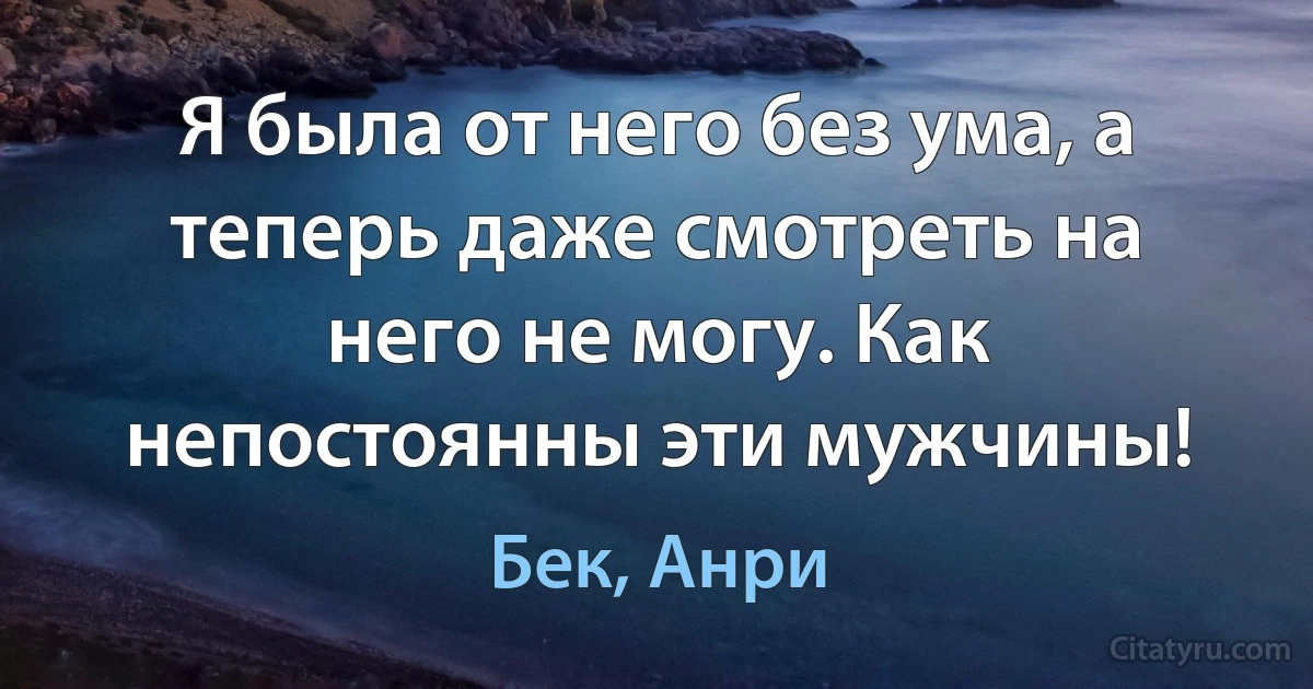 Я была от него без ума, а теперь даже смотреть на него не могу. Как непостоянны эти мужчины! (Бек, Анри)