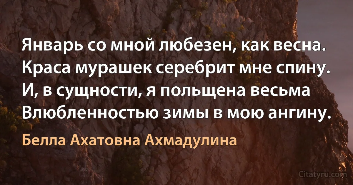 Январь со мной любезен, как весна.
Краса мурашек серебрит мне спину.
И, в сущности, я польщена весьма
Влюбленностью зимы в мою ангину. (Белла Ахатовна Ахмадулина)