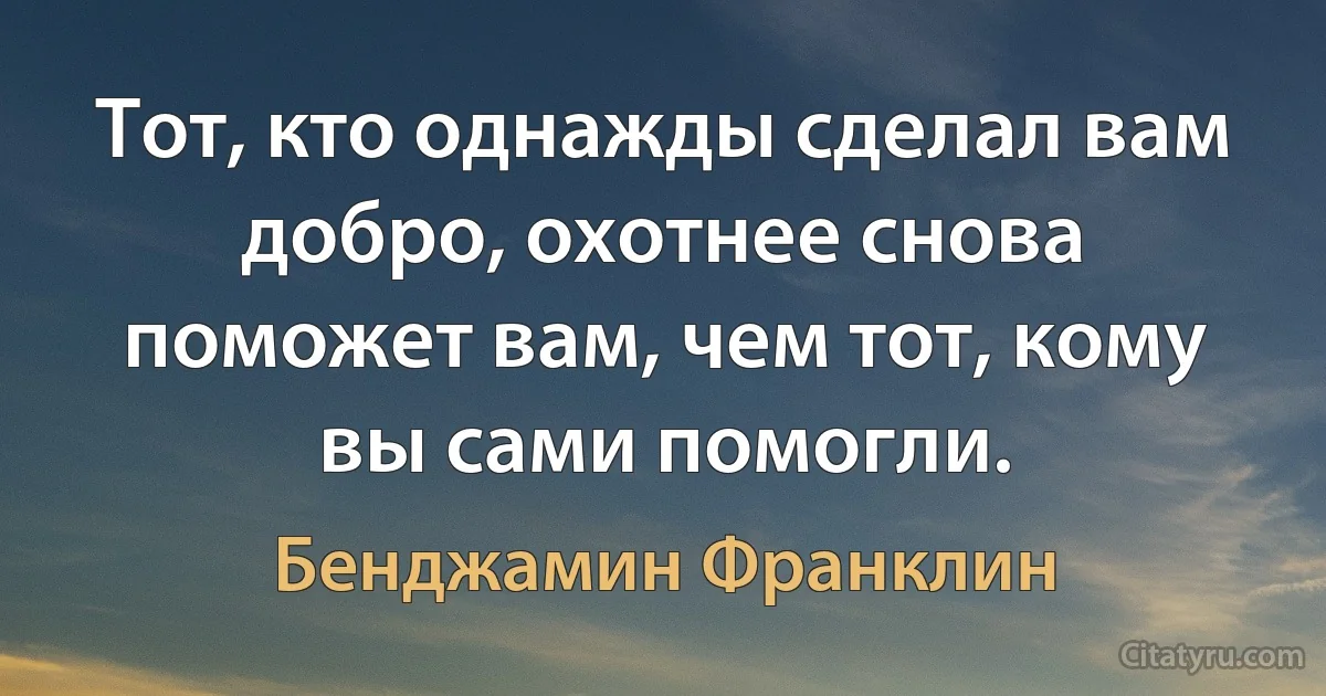 Тот, кто однажды сделал вам добро, охотнее снова поможет вам, чем тот, кому вы сами помогли. (Бенджамин Франклин)