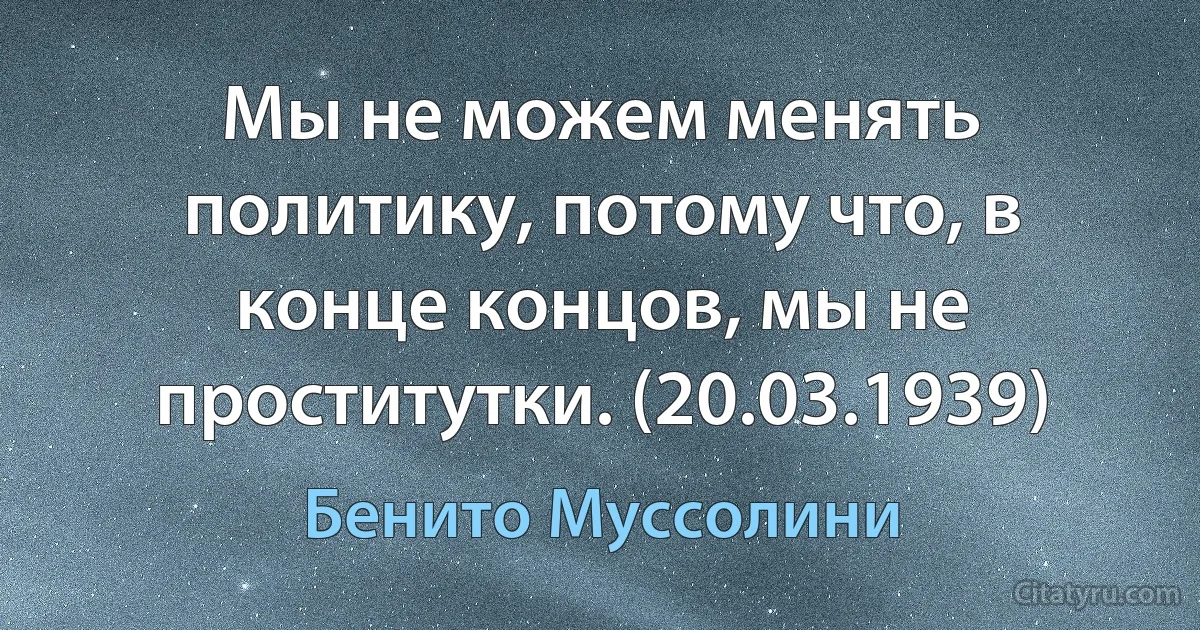 Мы не можем менять политику, потому что, в конце концов, мы не проститутки. (20.03.1939) (Бенито Муссолини)