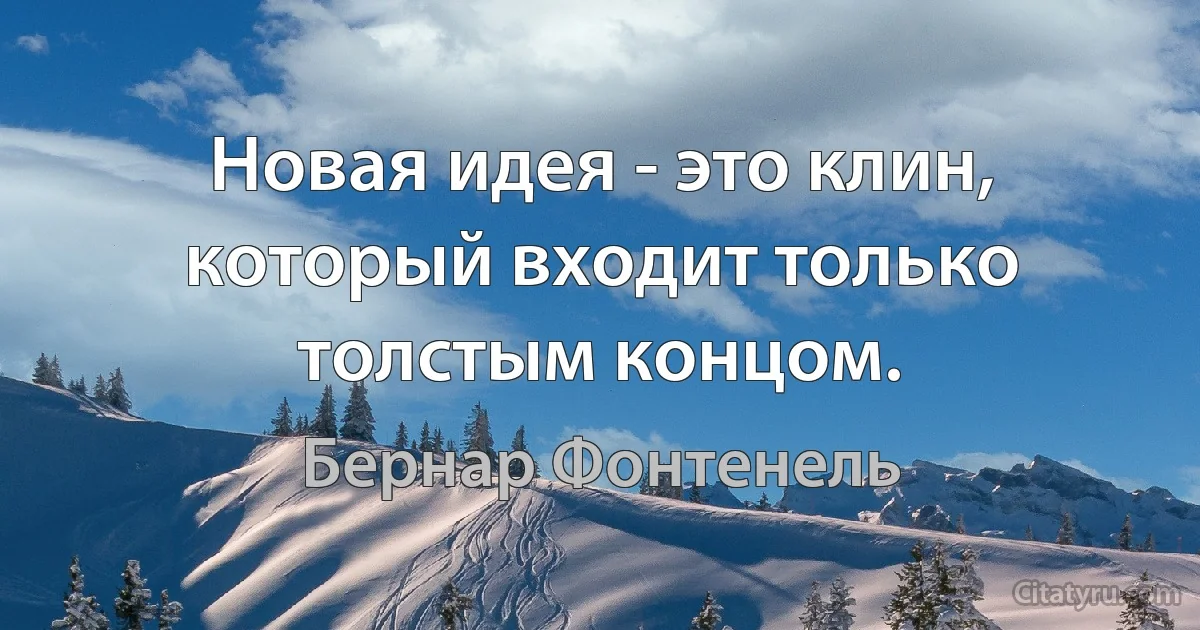 Новая идея - это клин, который входит только толстым концом. (Бернар Фонтенель)