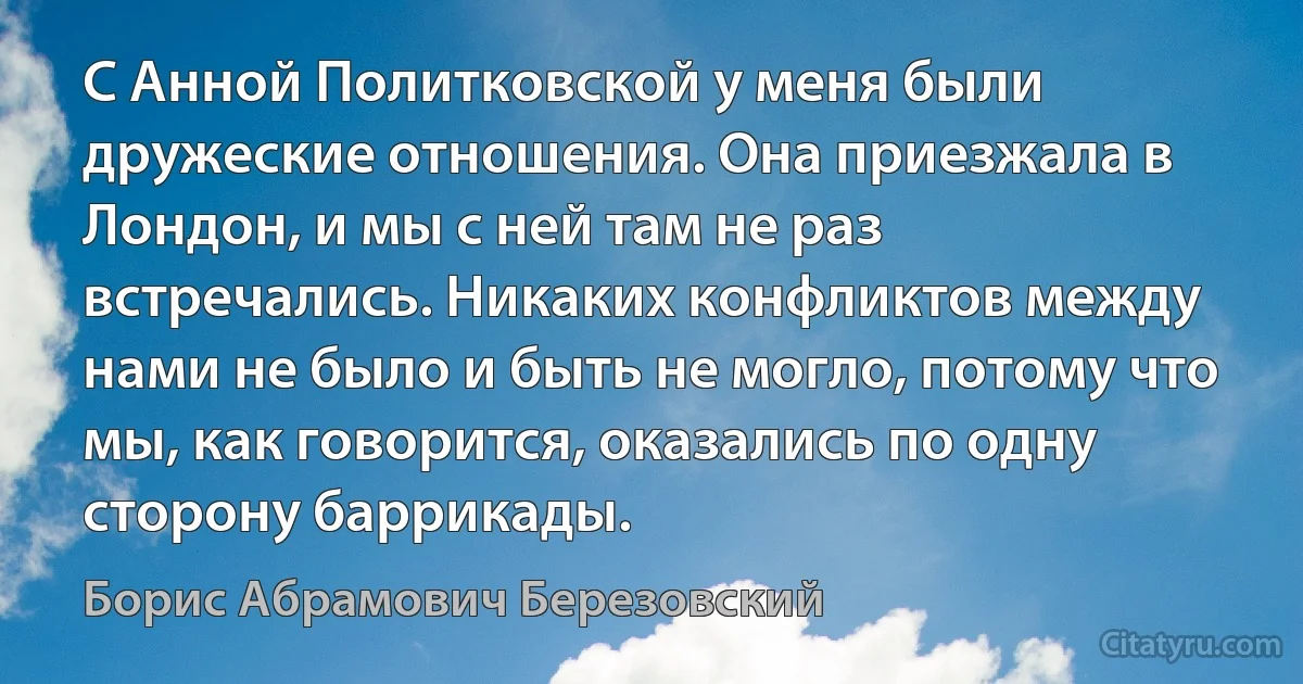 С Анной Политковской у меня были дружеские отношения. Она приезжала в Лондон, и мы с ней там не раз встречались. Никаких конфликтов между нами не было и быть не могло, потому что мы, как говорится, оказались по одну сторону баррикады. (Борис Абрамович Березовский)