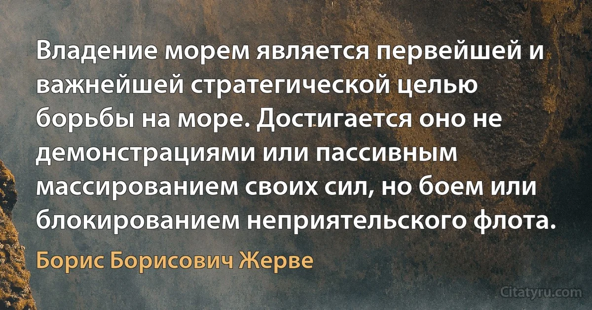 Владение морем является первейшей и важнейшей стратегической целью борьбы на море. Достигается оно не демонстрациями или пассивным массированием своих сил, но боем или блокированием неприятельского флота. (Борис Борисович Жерве)