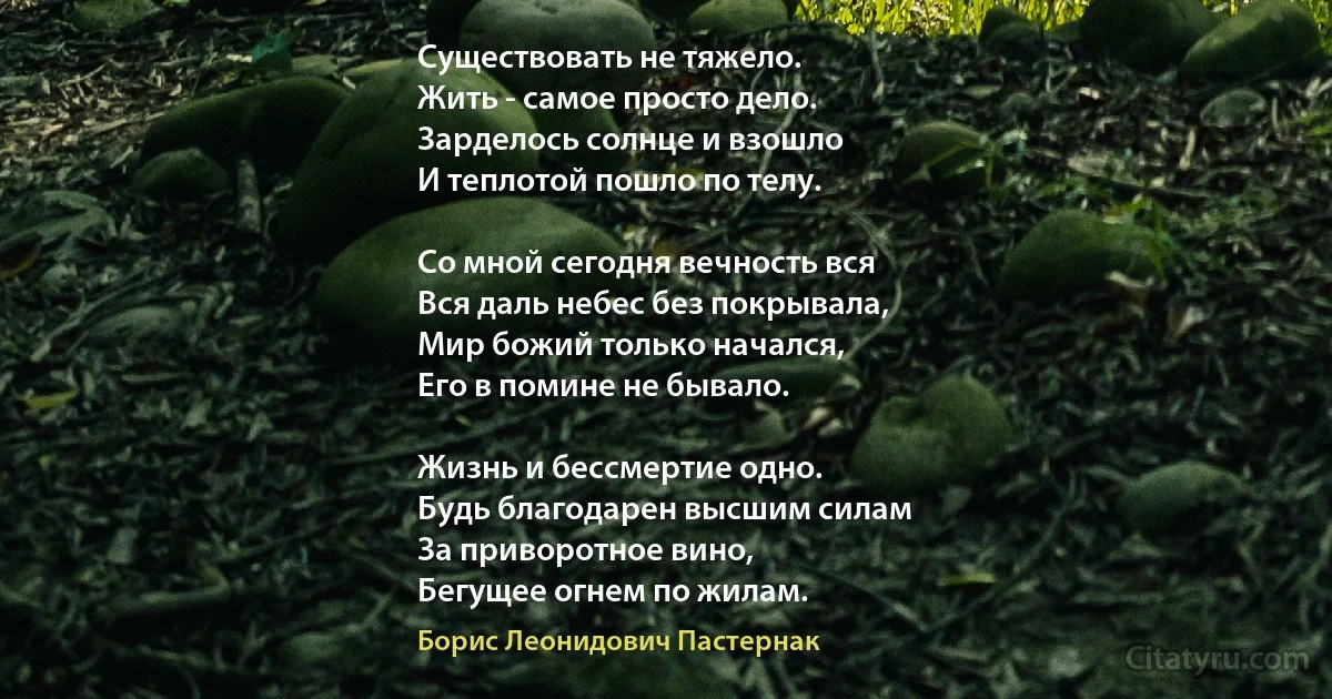 Существовать не тяжело.
Жить - самое просто дело.
Зарделось солнце и взошло
И теплотой пошло по телу.

Со мной сегодня вечность вся
Вся даль небес без покрывала,
Мир божий только начался,
Его в помине не бывало.

Жизнь и бессмертие одно.
Будь благодарен высшим силам
За приворотное вино,
Бегущее огнем по жилам. (Борис Леонидович Пастернак)