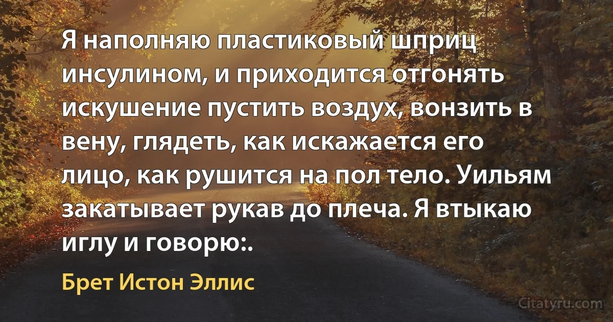 Я наполняю пластиковый шприц инсулином, и приходится отгонять искушение пустить воздух, вонзить в вену, глядеть, как искажается его лицо, как рушится на пол тело. Уильям закатывает рукав до плеча. Я втыкаю иглу и говорю:. (Брет Истон Эллис)