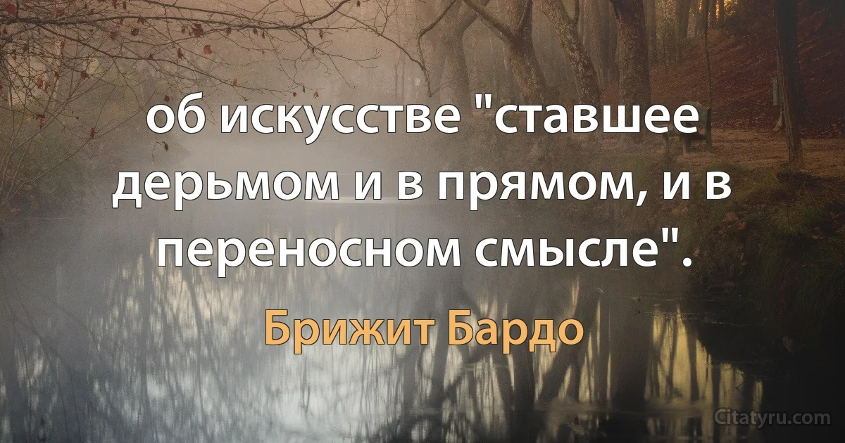 об искусстве "ставшее дерьмом и в прямом, и в переносном смысле". (Брижит Бардо)