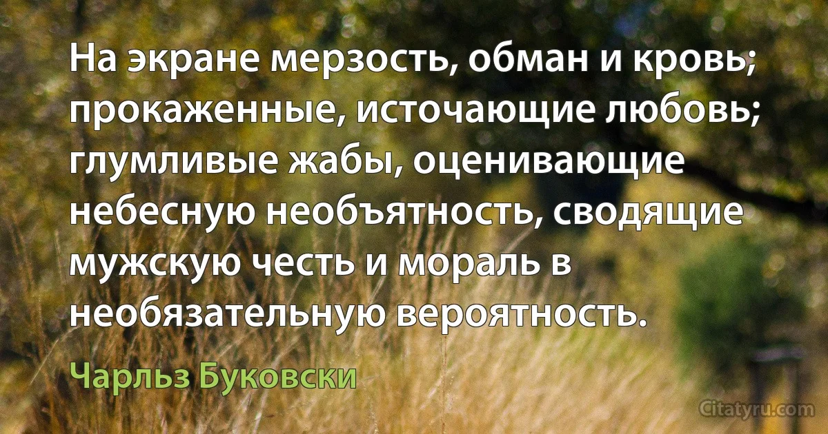 На экране мерзость, обман и кровь; прокаженные, источающие любовь; глумливые жабы, оценивающие
небесную необъятность, сводящие мужскую честь и мораль в необязательную вероятность. (Чарльз Буковски)