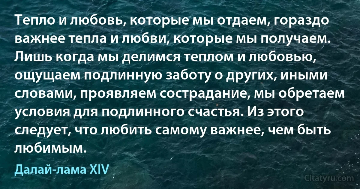 Тепло и любовь, которые мы отдаем, гораздо важнее тепла и любви, которые мы получаем. Лишь когда мы делимся теплом и любовью, ощущаем подлинную заботу о других, иными словами, проявляем сострадание, мы обретаем условия для подлинного счастья. Из этого следует, что любить самому важнее, чем быть любимым. (Далай-лама XIV)