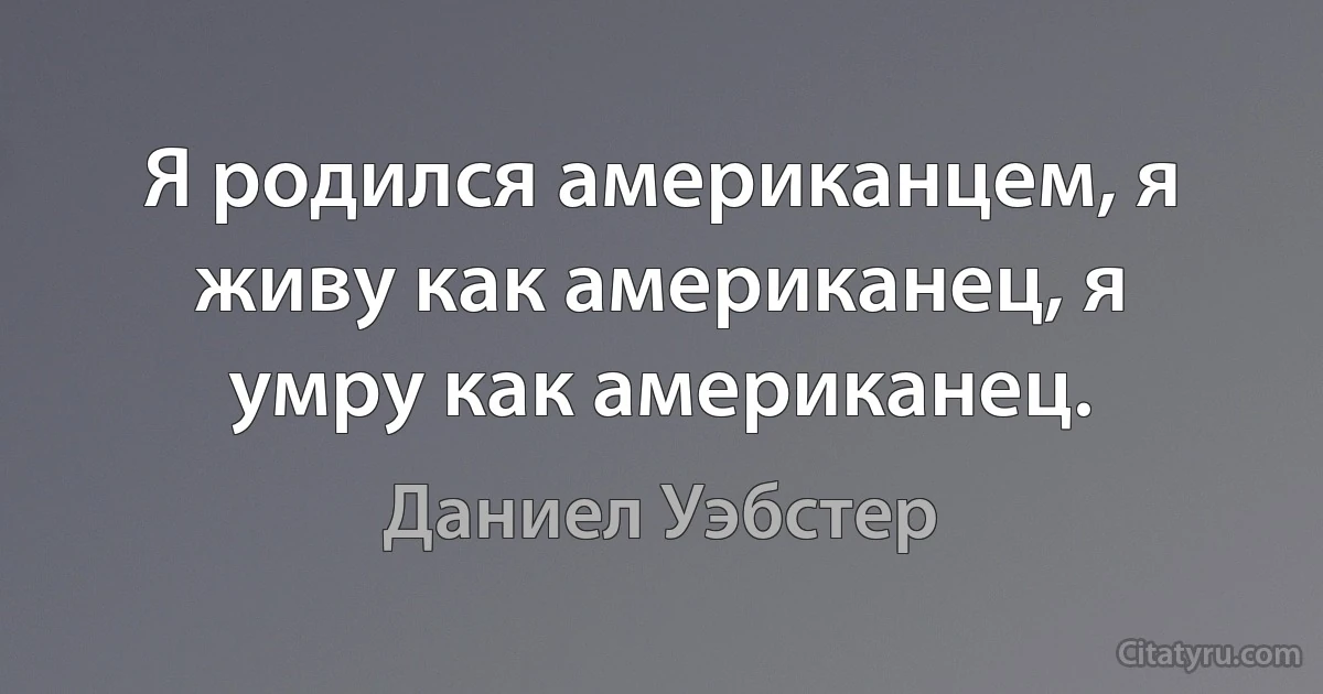 Я родился американцем, я живу как американец, я умру как американец. (Даниел Уэбстер)