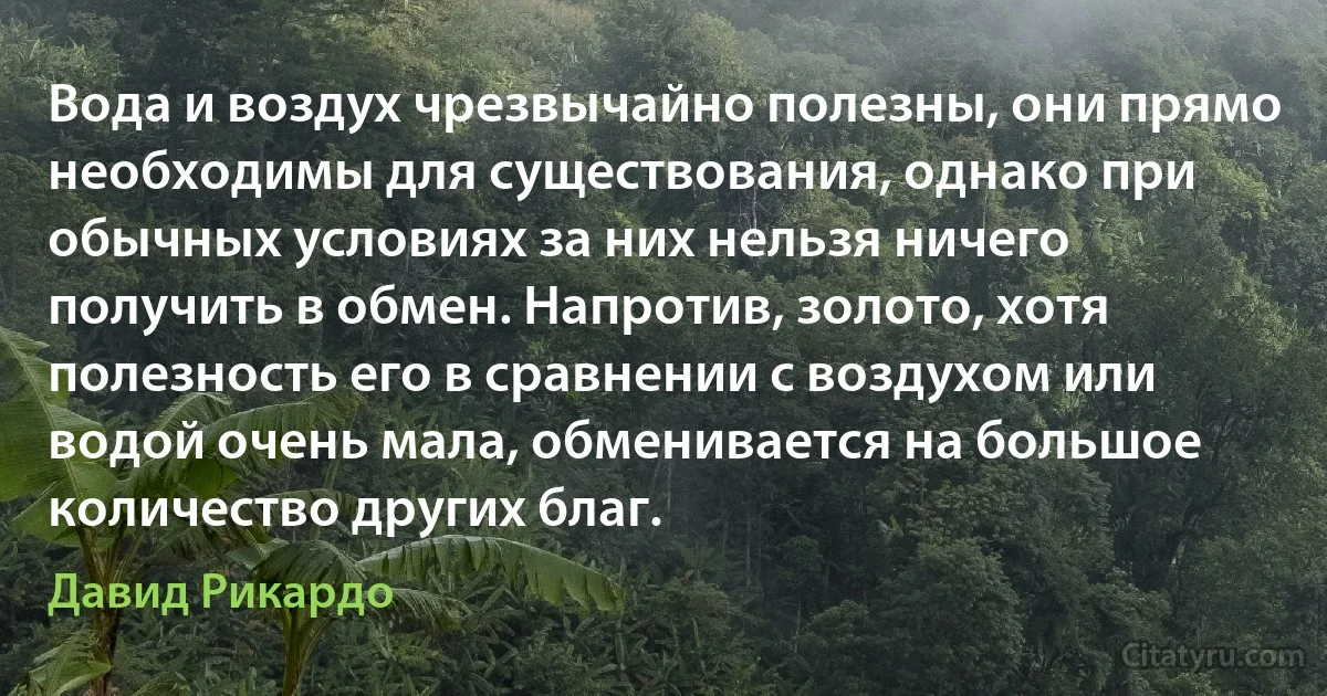 Вода и воздух чрезвычайно полезны, они прямо необходимы для существования, однако при обычных условиях за них нельзя ничего получить в обмен. Напротив, золото, хотя полезность его в сравнении с воздухом или водой очень мала, обменивается на большое количество других благ. (Давид Рикардо)