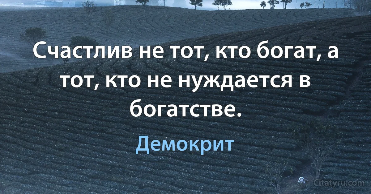 Счастлив не тот, кто богат, а тот, кто не нуждается в богатстве. (Демокрит)